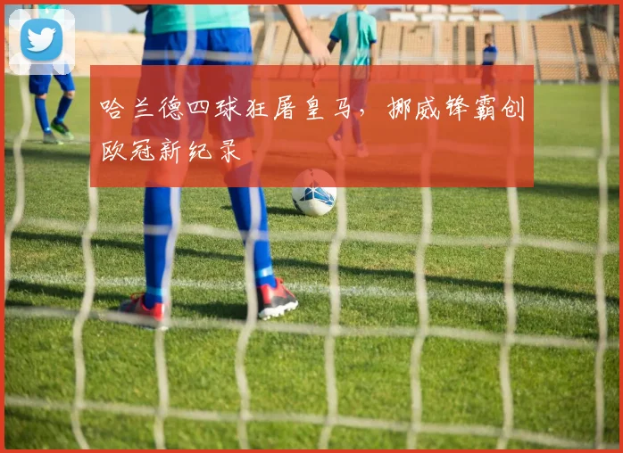 哈兰德四球狂屠皇马，挪威锋霸创欧冠新纪录