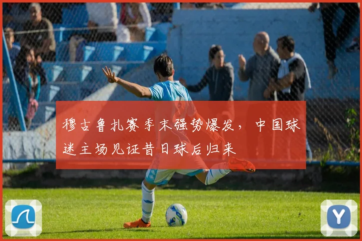 穆古鲁扎赛季末强势爆发,中国球迷主场见