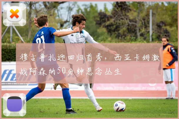 穆古鲁扎迎回归首秀，西亚卡姆激战阿森纳